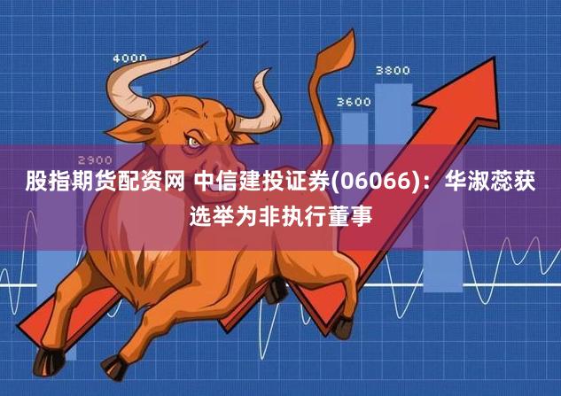 股指期货配资网 中信建投证券(06066)：华淑蕊获选举为非执行董事