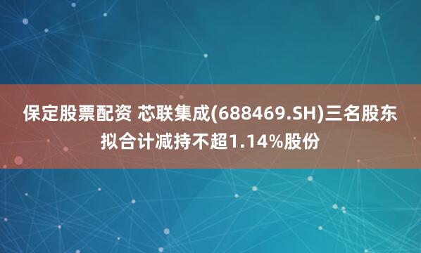 保定股票配资 芯联集成(688469.SH)三名股东拟合计减持不超1.14%股份